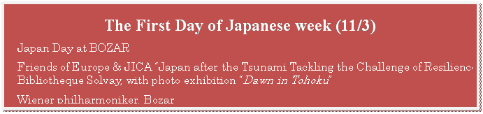 テキスト ボックス: The First Day of Japanese week (11/3)  Japan Day at BOZAR  Friends of Europe & JICA “Japan after the Tsunami Tackling the Challenge of Resilience”, Bibliotheque Solvay, with photo exhibition “Dawn in Tohoku”  Wiener philharmoniker, Bozar       